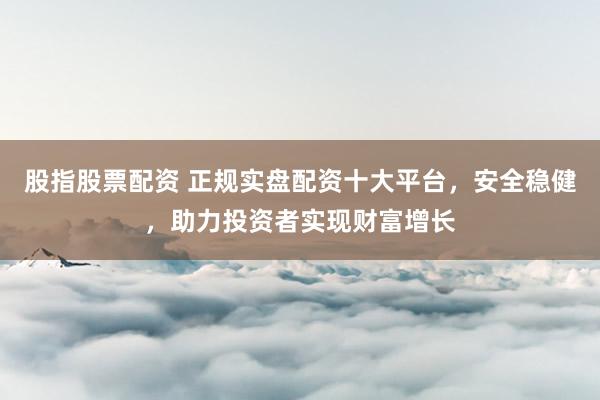 股指股票配资 正规实盘配资十大平台，安全稳健，助力投资者实现财富增长