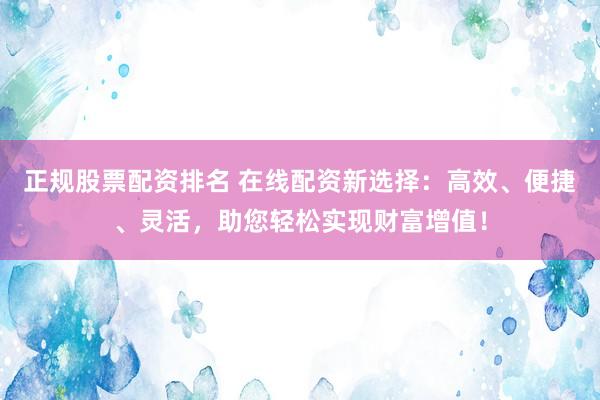 正规股票配资排名 在线配资新选择：高效、便捷、灵活，助您轻松实现财富增值！
