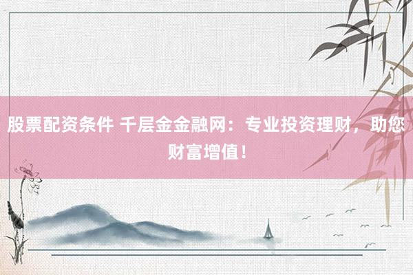 股票配资条件 千层金金融网：专业投资理财，助您财富增值！