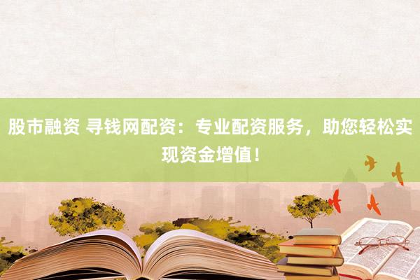 股市融资 寻钱网配资：专业配资服务，助您轻松实现资金增值！