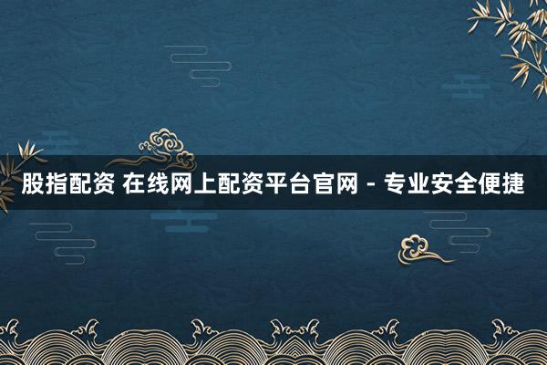 股指配资 在线网上配资平台官网 - 专业安全便捷