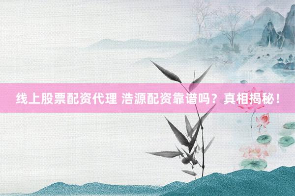 线上股票配资代理 浩源配资靠谱吗？真相揭秘！