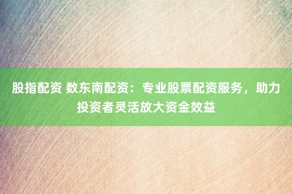 股指配资 数东南配资：专业股票配资服务，助力投资者灵活放大资金效益