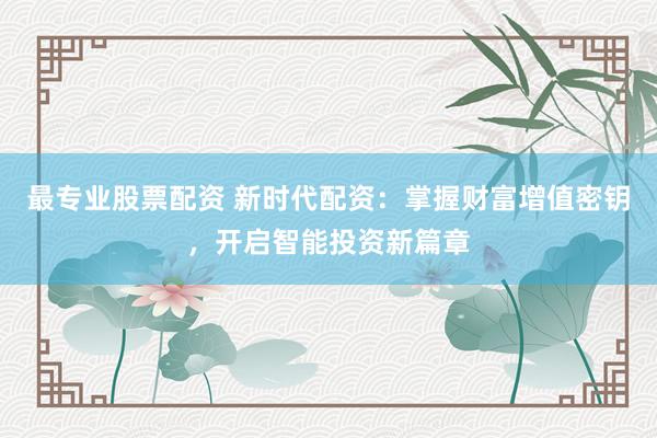 最专业股票配资 新时代配资：掌握财富增值密钥，开启智能投资新篇章