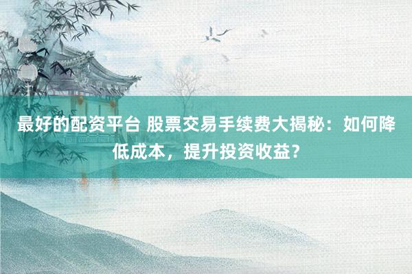 最好的配资平台 股票交易手续费大揭秘：如何降低成本，提升投资收益？