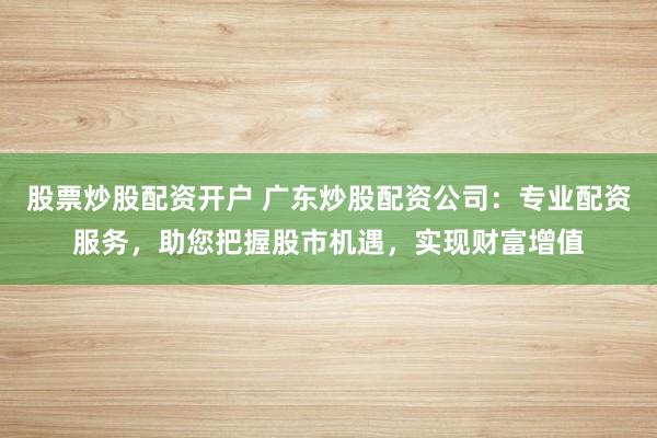 股票炒股配资开户 广东炒股配资公司：专业配资服务，助您把握股市机遇，实现财富增值