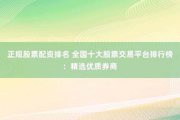 正规股票配资排名 全国十大股票交易平台排行榜：精选优质券商