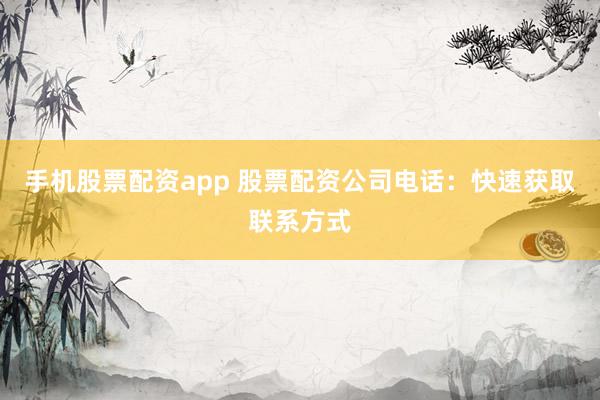 手机股票配资app 股票配资公司电话：快速获取联系方式