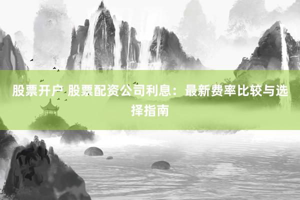 股票开户 股票配资公司利息：最新费率比较与选择指南