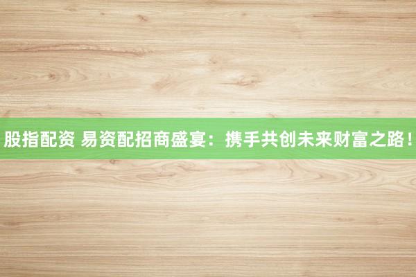 股指配资 易资配招商盛宴：携手共创未来财富之路！