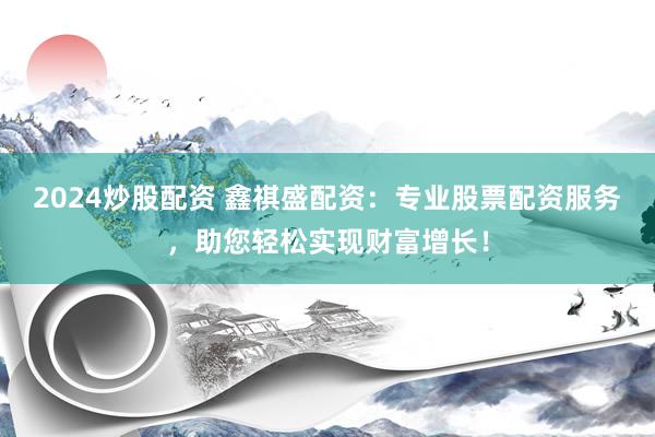2024炒股配资 鑫祺盛配资：专业股票配资服务，助您轻松实现财富增长！