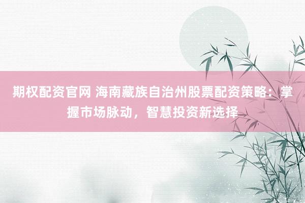 期权配资官网 海南藏族自治州股票配资策略：掌握市场脉动，智慧投资新选择