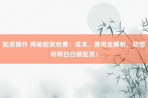 配资操作 揭秘配资收费：成本、费用全解析，助您明明白白做配资！