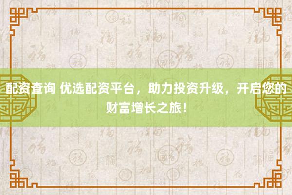 配资查询 优选配资平台，助力投资升级，开启您的财富增长之旅！