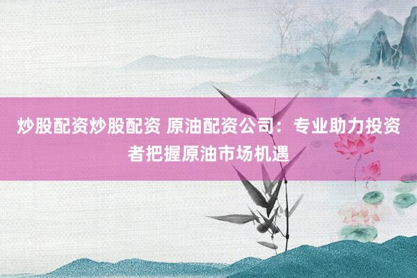 炒股配资炒股配资 原油配资公司：专业助力投资者把握原油市场机遇