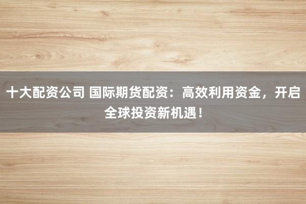 十大配资公司 国际期货配资：高效利用资金，开启全球投资新机遇！