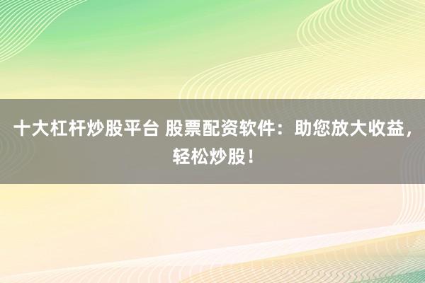 十大杠杆炒股平台 股票配资软件：助您放大收益，轻松炒股！