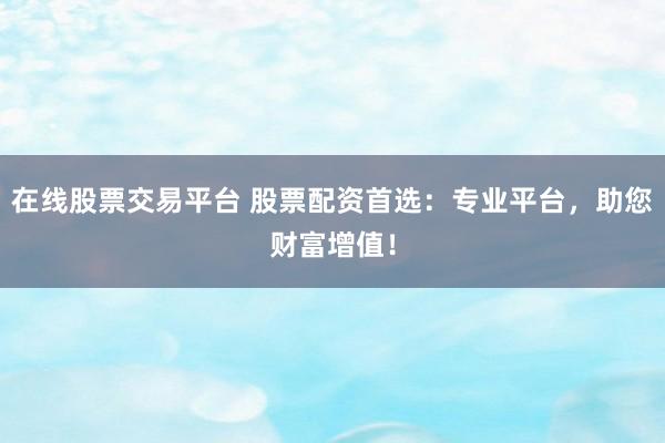 在线股票交易平台 股票配资首选：专业平台，助您财富增值！