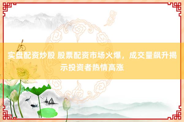 实盘配资炒股 股票配资市场火爆，成交量飙升揭示投资者热情高涨