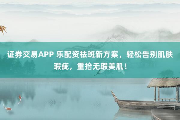 证券交易APP 乐配资祛斑新方案，轻松告别肌肤瑕疵，重拾无瑕美肌！