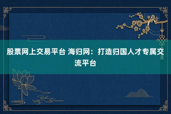 股票网上交易平台 海归网：打造归国人才专属交流平台