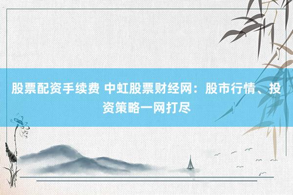 股票配资手续费 中虹股票财经网：股市行情、投资策略一网打尽