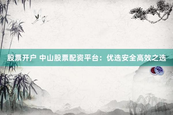 股票开户 中山股票配资平台：优选安全高效之选