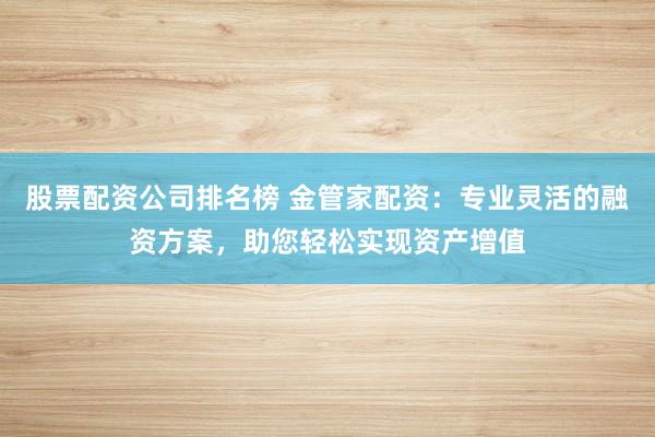 股票配资公司排名榜 金管家配资：专业灵活的融资方案，助您轻松实现资产增值