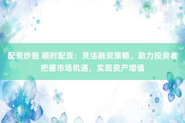 配资炒股 顺时配资：灵活融资策略，助力投资者把握市场机遇，实现资产增值