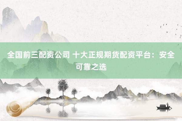 全国前三配资公司 十大正规期货配资平台：安全可靠之选