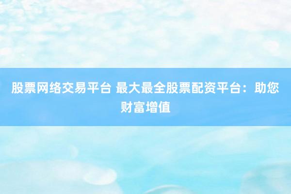 股票网络交易平台 最大最全股票配资平台：助您财富增值