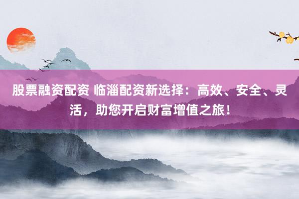 股票融资配资 临淄配资新选择：高效、安全、灵活，助您开启财富增值之旅！