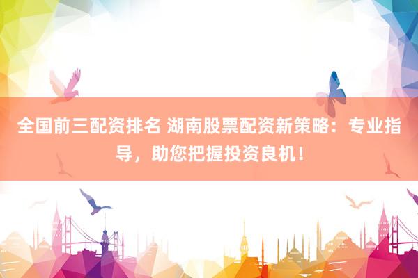全国前三配资排名 湖南股票配资新策略：专业指导，助您把握投资良机！