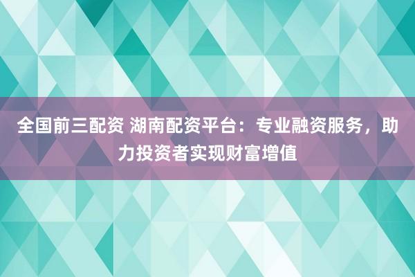 全国前三配资 湖南配资平台：专业融资服务，助力投资者实现财富增值