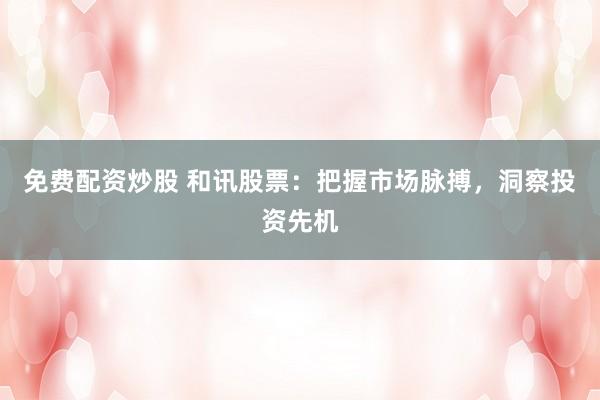 免费配资炒股 和讯股票：把握市场脉搏，洞察投资先机