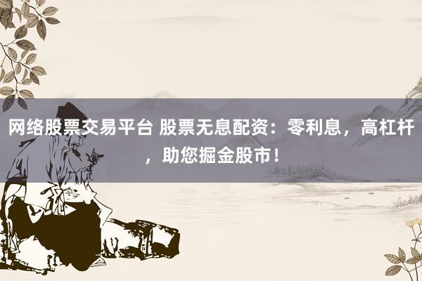 网络股票交易平台 股票无息配资：零利息，高杠杆，助您掘金股市！