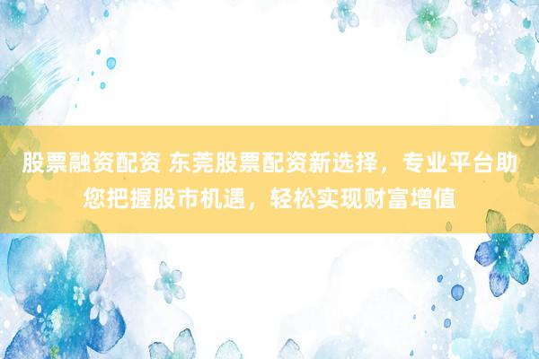 股票融资配资 东莞股票配资新选择，专业平台助您把握股市机遇，轻松实现财富增值
