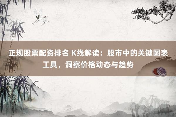 正规股票配资排名 K线解读：股市中的关键图表工具，洞察价格动态与趋势