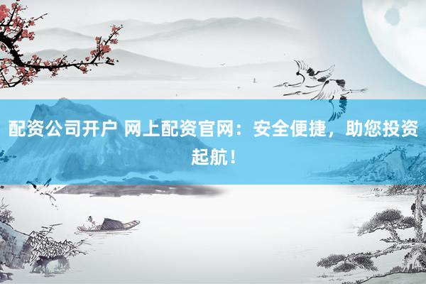 配资公司开户 网上配资官网：安全便捷，助您投资起航！