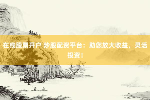 在线股票开户 炒股配资平台：助您放大收益，灵活投资！