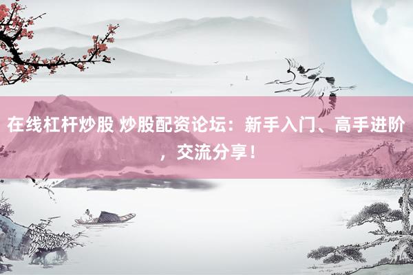 在线杠杆炒股 炒股配资论坛：新手入门、高手进阶，交流分享！