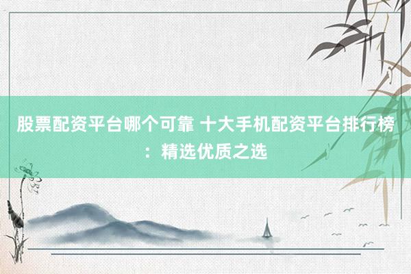 股票配资平台哪个可靠 十大手机配资平台排行榜：精选优质之选