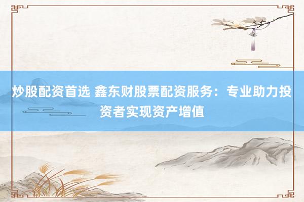 炒股配资首选 鑫东财股票配资服务：专业助力投资者实现资产增值