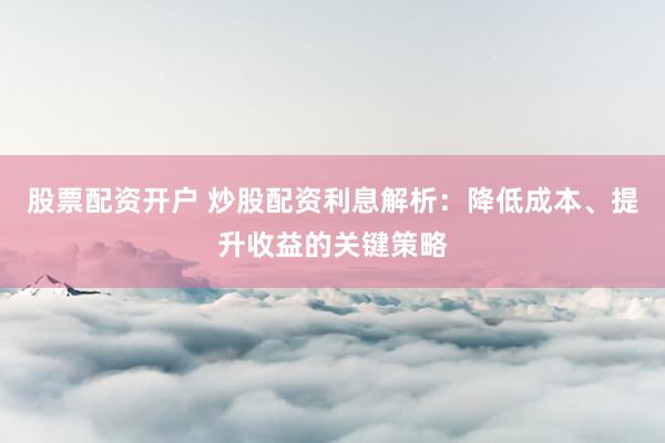 股票配资开户 炒股配资利息解析：降低成本、提升收益的关键策略