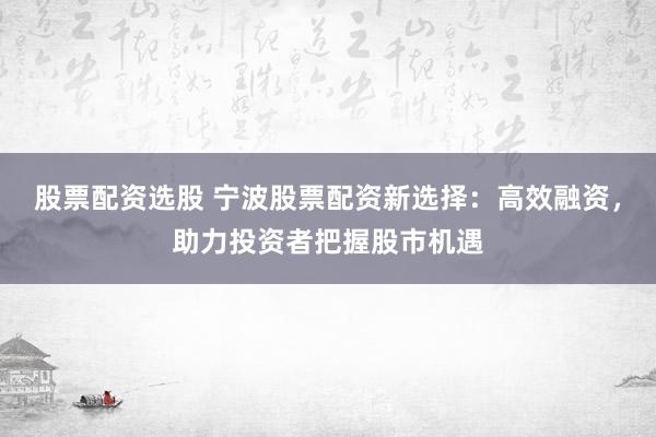 股票配资选股 宁波股票配资新选择：高效融资，助力投资者把握股市机遇