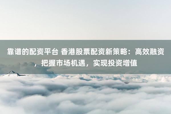 靠谱的配资平台 香港股票配资新策略：高效融资，把握市场机遇，实现投资增值