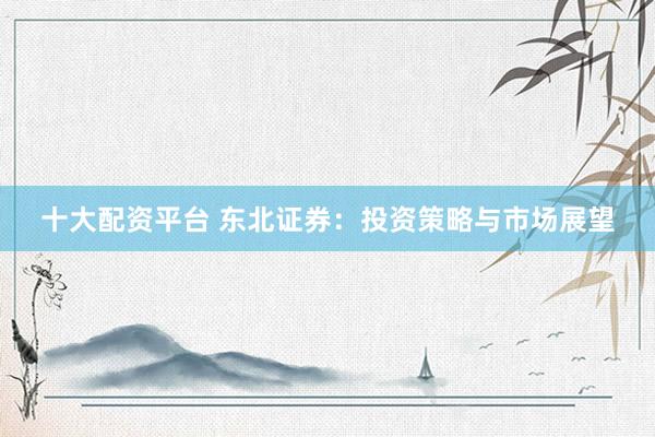 十大配资平台 东北证券：投资策略与市场展望