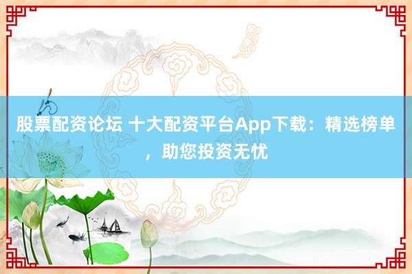 股票配资论坛 十大配资平台App下载：精选榜单，助您投资无忧