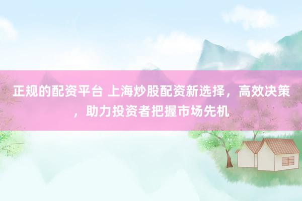 正规的配资平台 上海炒股配资新选择，高效决策，助力投资者把握市场先机