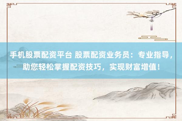 手机股票配资平台 股票配资业务员：专业指导，助您轻松掌握配资技巧，实现财富增值！